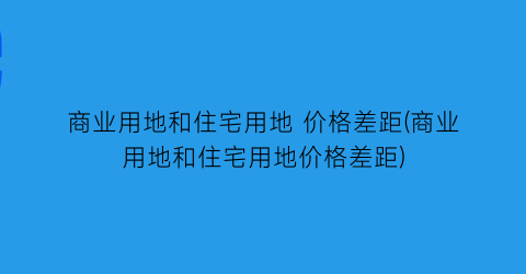 商业用地和住宅用地 价格差距(商业用地和住宅用地价格差距)